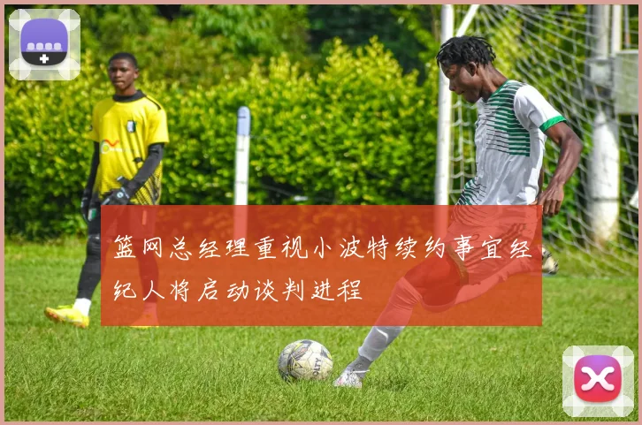 篮网总经理重视小波特续约事宜经纪人将启动谈判进程